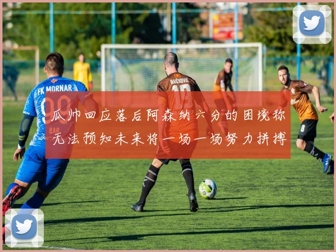 瓜帅回应落后阿森纳六分的困境称无法预知未来将一场一场努力拼搏