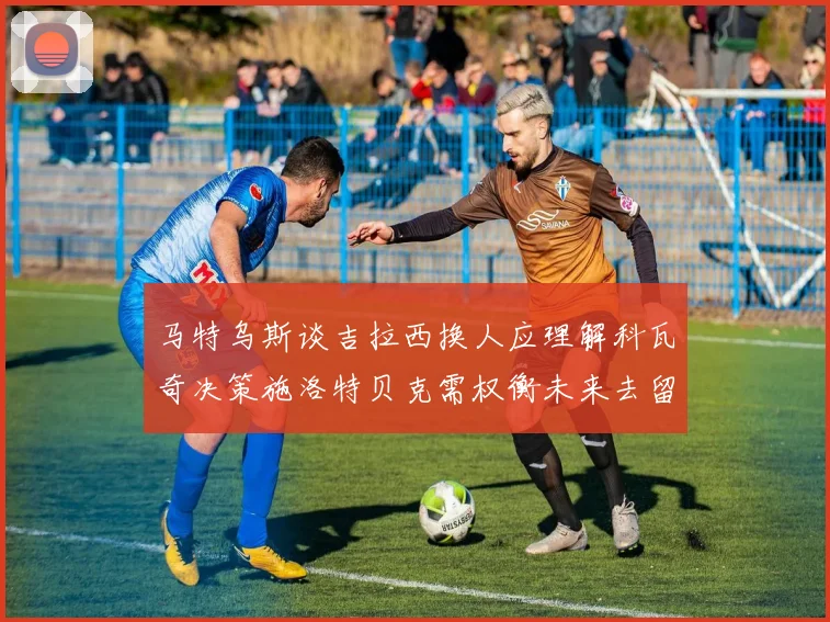 马特乌斯谈吉拉西换人应理解科瓦奇决策施洛特贝克需权衡未来去留