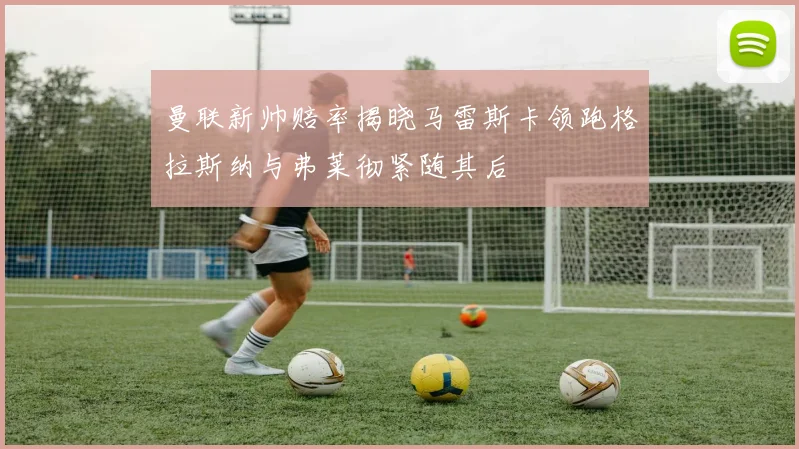 曼联新帅赔率揭晓马雷斯卡领跑格拉斯纳与弗莱彻紧随其后