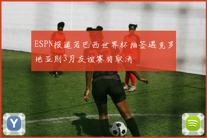 ESPN报道若巴西世界杯抽签遇克罗地亚则3月友谊赛将取消