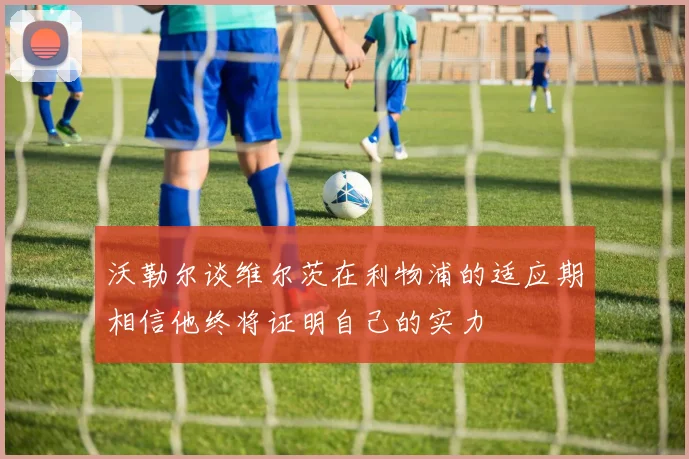 沃勒尔谈维尔茨在利物浦的适应期相信他终将证明自己的实力