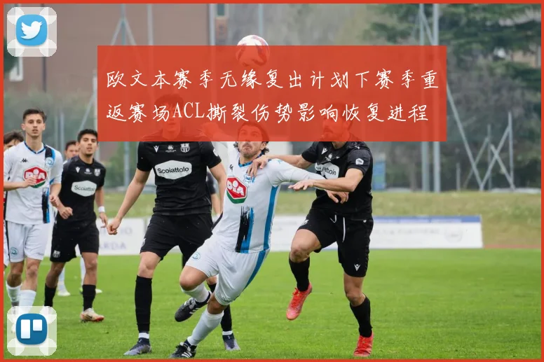 欧文本赛季无缘复出计划下赛季重返赛场ACL撕裂伤势影响恢复进程