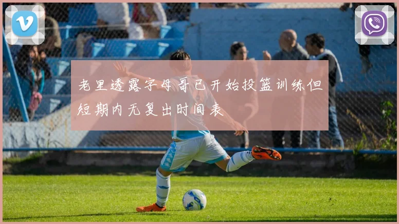 老里透露字母哥已开始投篮训练但短期内无复出时间表