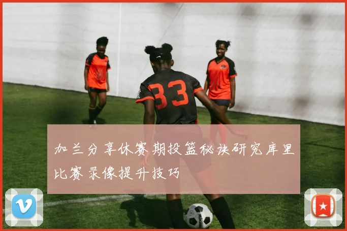 加兰分享休赛期投篮秘诀研究库里比赛录像提升技巧