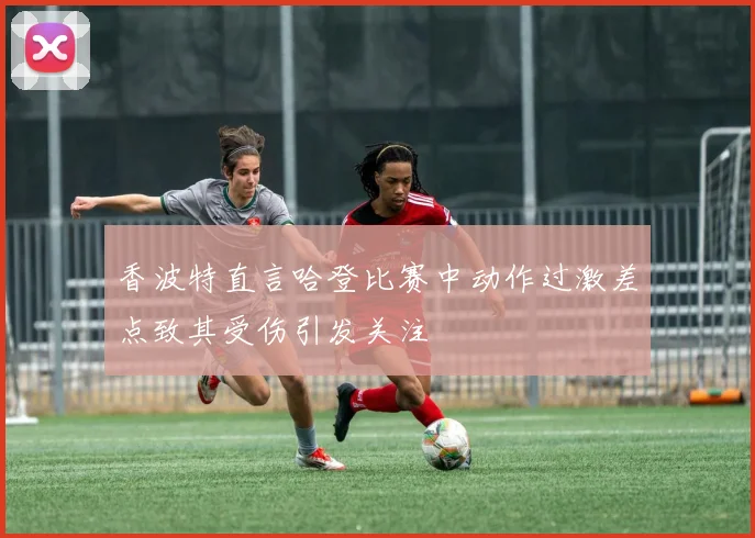 香波特直言哈登比赛中动作过激差点致其受伤引发关注