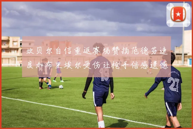 坎贝尔自信重返赛场赞扬范德芬速度加布里埃尔受伤让枪手倍感遗憾