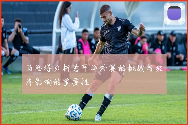 马洛塔分析意甲海外赛的挑战与经济影响的重要性