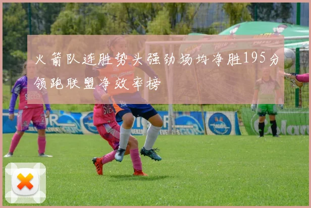 火箭队连胜势头强劲场均净胜195分领跑联盟净效率榜