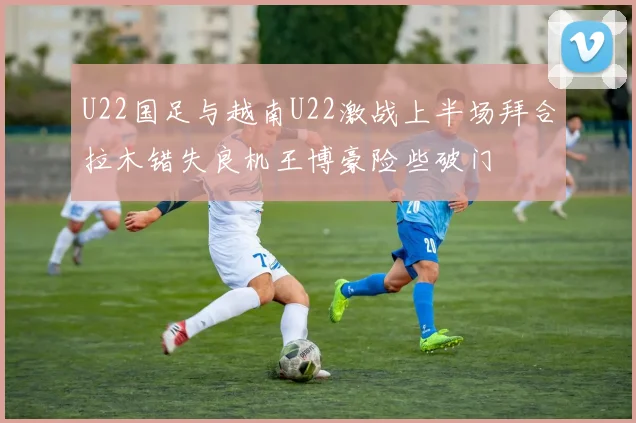 U22国足与越南U22激战上半场拜合拉木错失良机王博豪险些破门