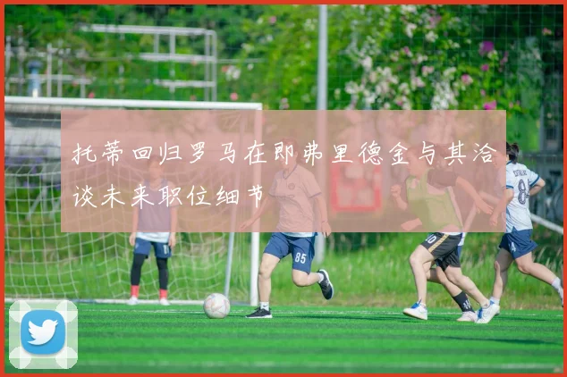 托蒂回归罗马在即弗里德金与其洽谈未来职位细节