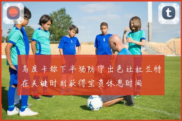 乌度卡称下半场防守出色让杜兰特在关键时刻获得宝贵休息时间