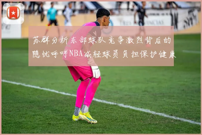 苏群分析东部球队竞争激烈背后的隐忧呼吁NBA减轻球员负担保护健康