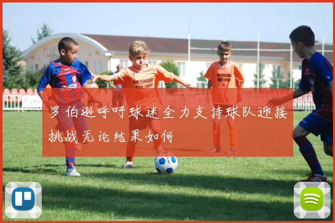 罗伯逊呼吁球迷全力支持球队迎接挑战无论结果如何
