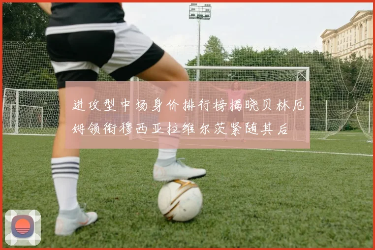 进攻型中场身价排行榜揭晓贝林厄姆领衔穆西亚拉维尔茨紧随其后