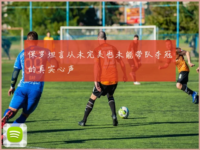 保罗坦言从未完美也未能带队夺冠的真实心声