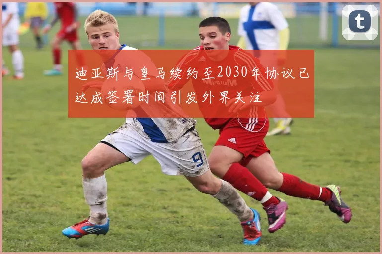 迪亚斯与皇马续约至2030年协议已达成签署时间引发外界关注