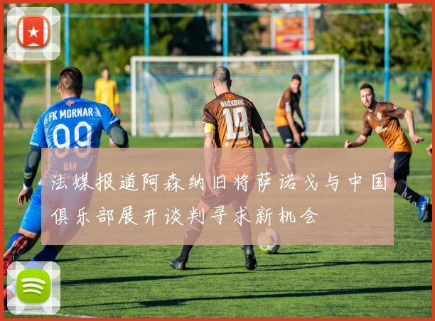 法媒报道阿森纳旧将萨诺戈与中国俱乐部展开谈判寻求新机会