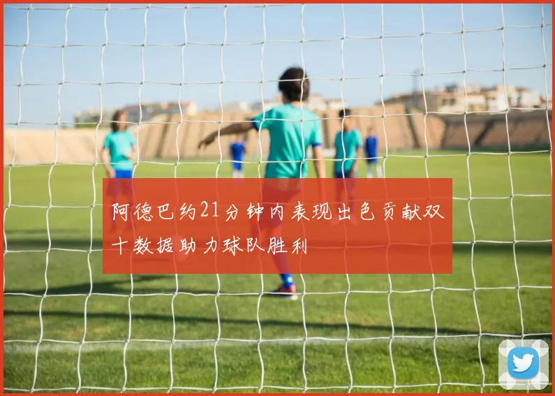 阿德巴约21分钟内表现出色贡献双十数据助力球队胜利