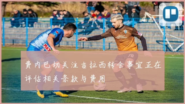 费内巴切关注吉拉西转会事宜正在评估相关条款与费用