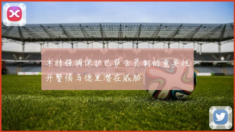 丰特强调保护巴萨会员制的重要性并警惕马德里潜在威胁