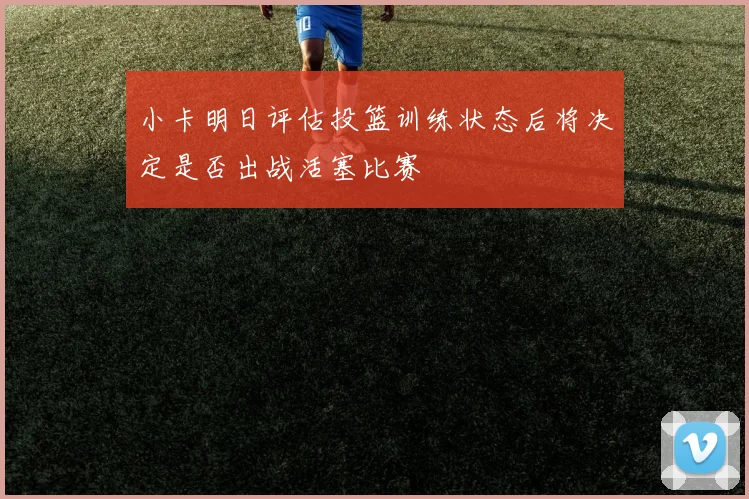 小卡明日评估投篮训练状态后将决定是否出战活塞比赛