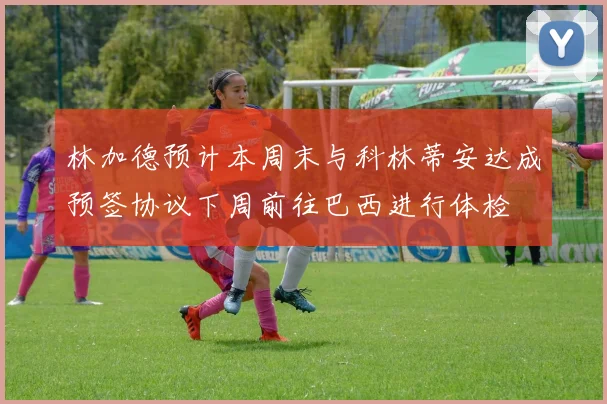 林加德预计本周末与科林蒂安达成预签协议下周前往巴西进行体检
