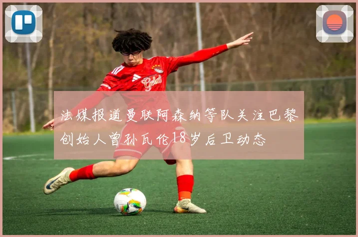 法媒报道曼联阿森纳等队关注巴黎创始人曾孙瓦伦18岁后卫动态