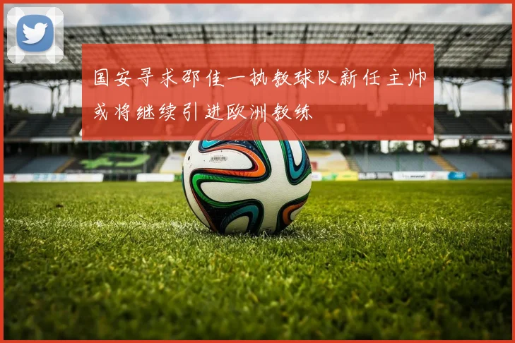 国安寻求邵佳一执教球队新任主帅或将继续引进欧洲教练