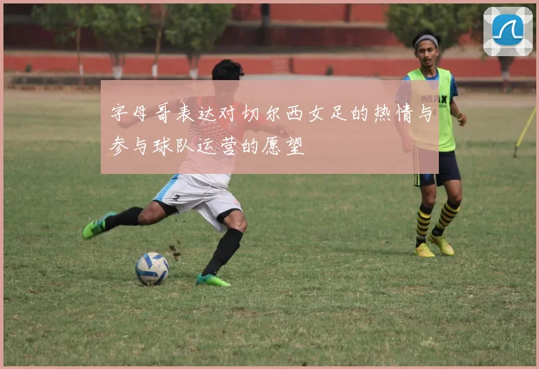 字母哥表达对切尔西女足的热情与参与球队运营的愿望