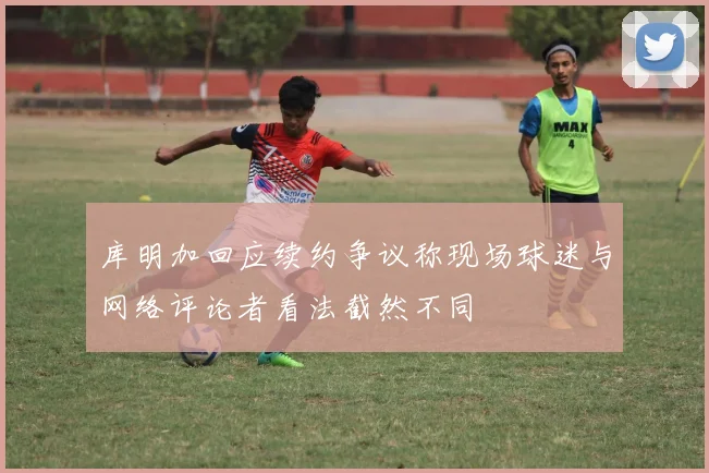 库明加回应续约争议称现场球迷与网络评论者看法截然不同