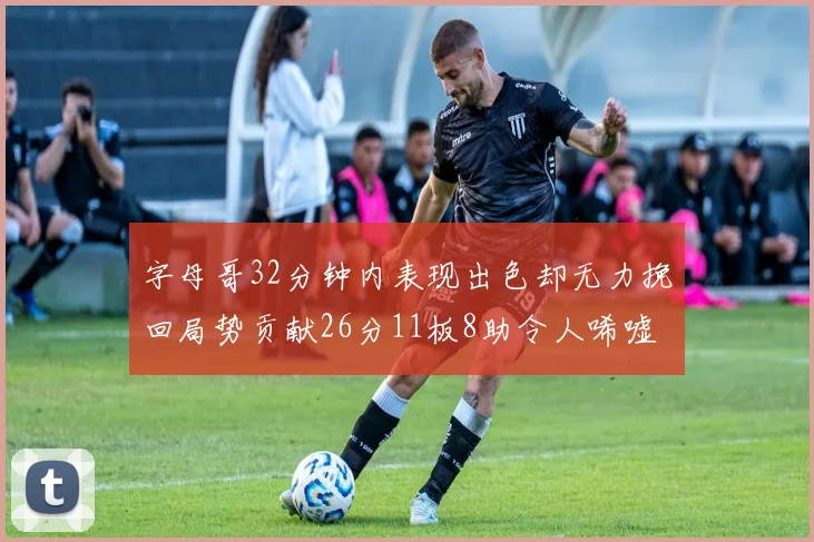 字母哥32分钟内表现出色却无力挽回局势贡献26分11板8助令人唏嘘