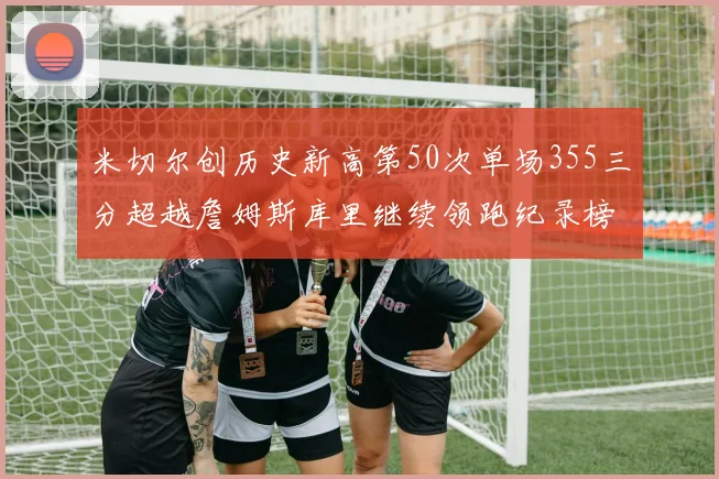 米切尔创历史新高第50次单场355三分超越詹姆斯库里继续领跑纪录榜