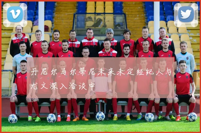 丹尼尔马尔蒂尼未来未定经纪人与尤文深入洽谈中