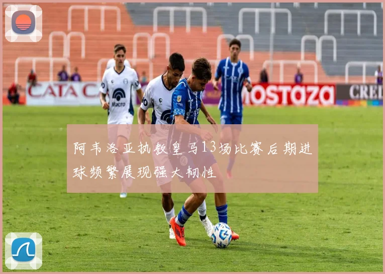 阿韦洛亚执教皇马13场比赛后期进球频繁展现强大韧性